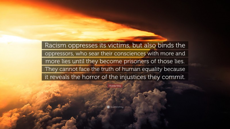 Alveda King Quote: “Racism oppresses its victims, but also binds the oppressors, who sear their consciences with more and more lies until they become prisoners of those lies. They cannot face the truth of human equality because it reveals the horror of the injustices they commit.”