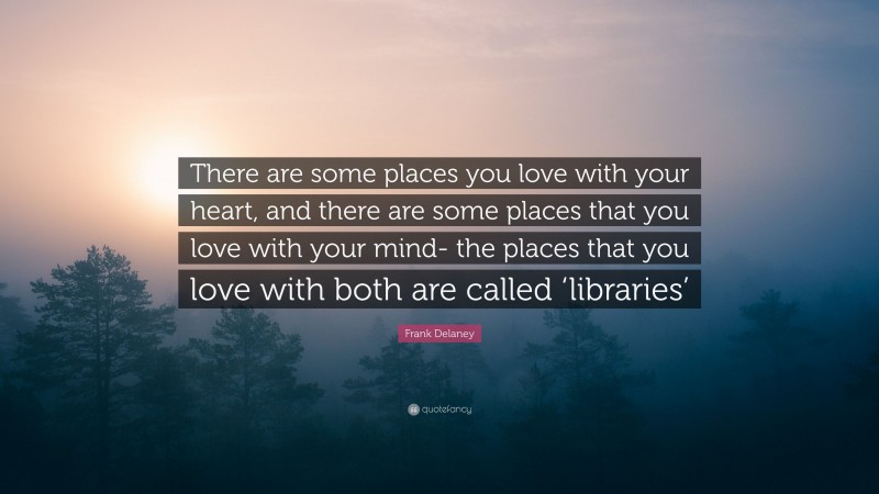 Frank Delaney Quote: “There are some places you love with your heart, and there are some places that you love with your mind- the places that you love with both are called ‘libraries’”