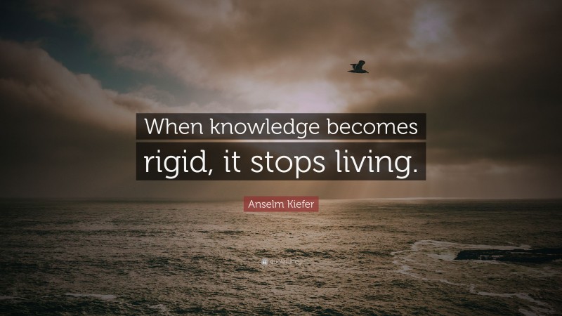 Anselm Kiefer Quote: “When knowledge becomes rigid, it stops living.”