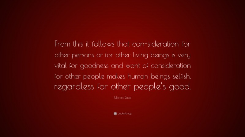 Morarji Desai Quote: “From this it follows that con-sideration for other persons or for other living beings is very vital for goodness and want of consideration for other people makes human beings selfish, regardless for other people’s good.”
