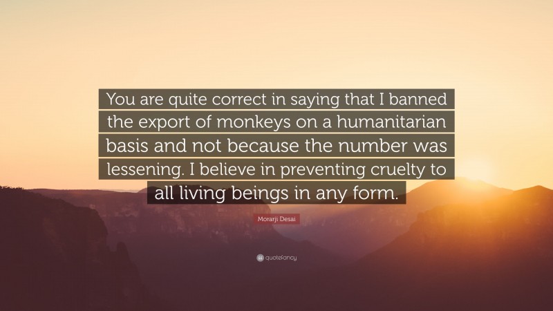 Morarji Desai Quote: “You are quite correct in saying that I banned the export of monkeys on a humanitarian basis and not because the number was lessening. I believe in preventing cruelty to all living beings in any form.”