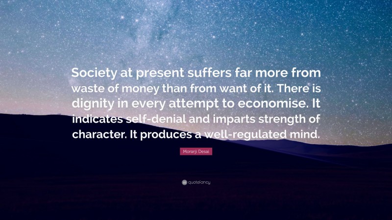 Morarji Desai Quote: “Society at present suffers far more from waste of money than from want of it. There is dignity in every attempt to economise. It indicates self-denial and imparts strength of character. It produces a well-regulated mind.”