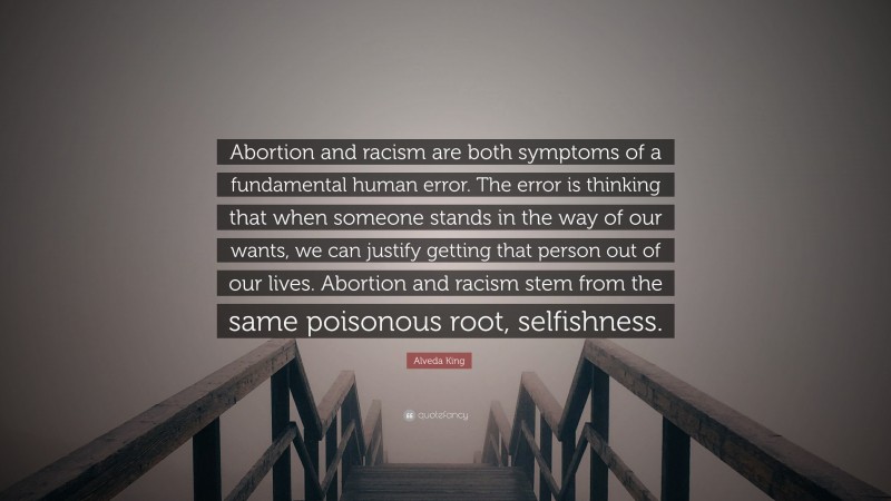 Alveda King Quote: “Abortion and racism are both symptoms of a fundamental human error. The error is thinking that when someone stands in the way of our wants, we can justify getting that person out of our lives. Abortion and racism stem from the same poisonous root, selfishness.”