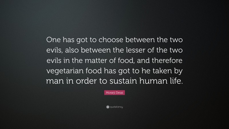 Morarji Desai Quote: “One has got to choose between the two evils, also between the lesser of the two evils in the matter of food, and therefore vegetarian food has got to he taken by man in order to sustain human life.”