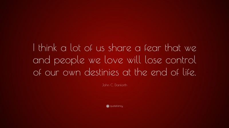 John C. Danforth Quote: “I think a lot of us share a fear that we and people we love will lose control of our own destinies at the end of life.”