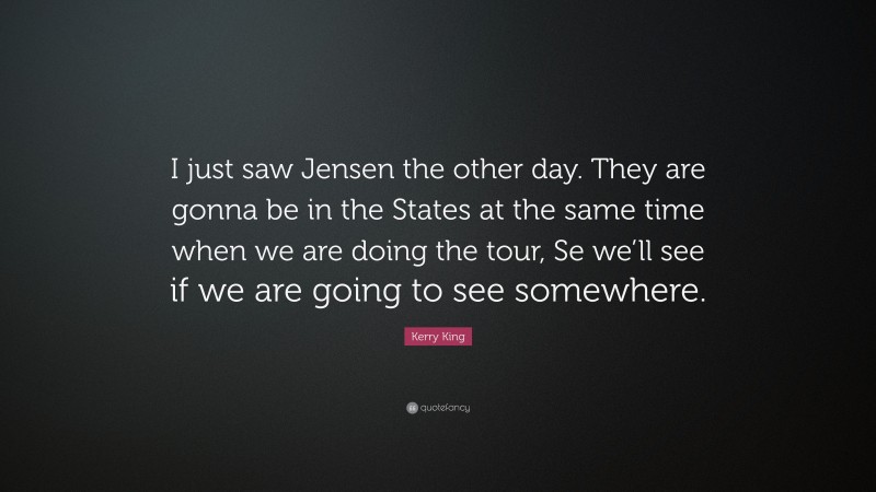 Kerry King Quote: “I just saw Jensen the other day. They are gonna be in the States at the same time when we are doing the tour, Se we’ll see if we are going to see somewhere.”
