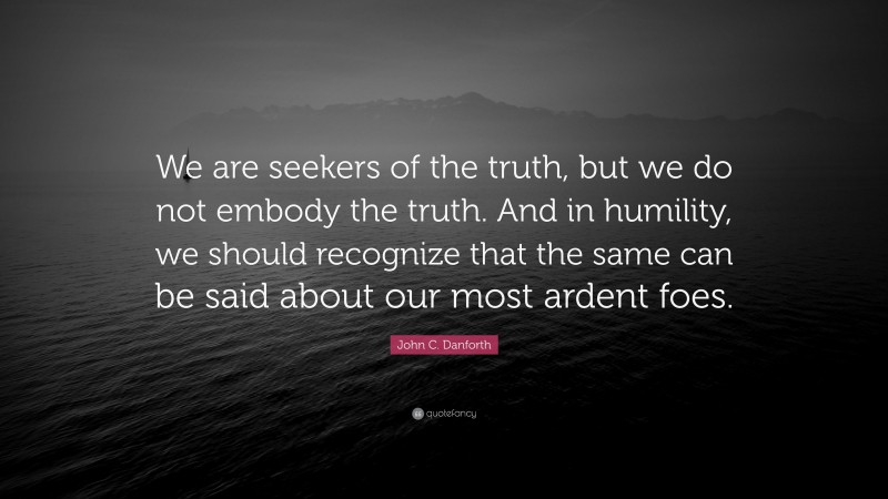 John C. Danforth Quote: “We are seekers of the truth, but we do not embody the truth. And in humility, we should recognize that the same can be said about our most ardent foes.”