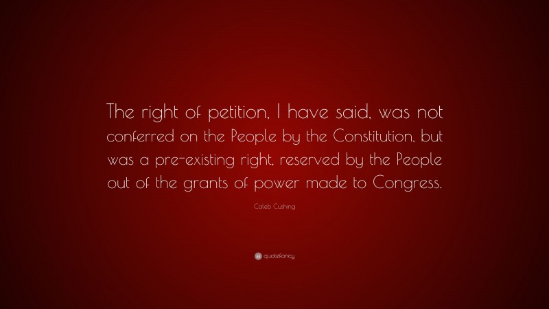 Caleb Cushing Quote: “The right of petition, I have said, was not conferred on the People by the Constitution, but was a pre-existing right, reserved by the People out of the grants of power made to Congress.”