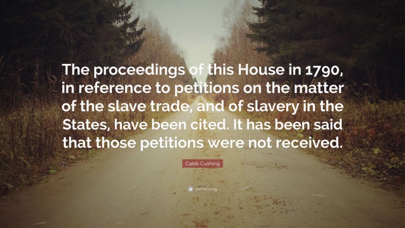 Caleb Cushing Quote: “The proceedings of this House in 1790, in reference to petitions on the matter of the slave trade, and of slavery in the States, have been cited. It has been said that those petitions were not received.”