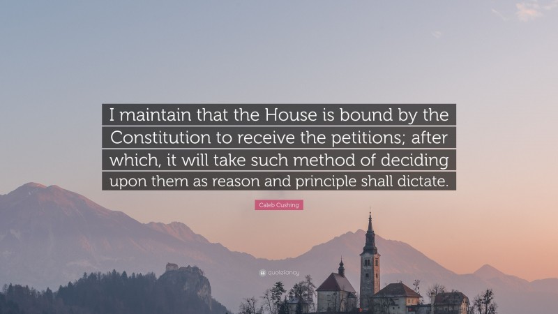 Caleb Cushing Quote: “I maintain that the House is bound by the Constitution to receive the petitions; after which, it will take such method of deciding upon them as reason and principle shall dictate.”