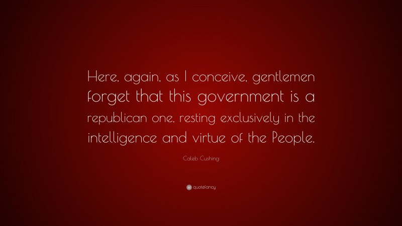 Caleb Cushing Quote: “Here, again, as I conceive, gentlemen forget that this government is a republican one, resting exclusively in the intelligence and virtue of the People.”