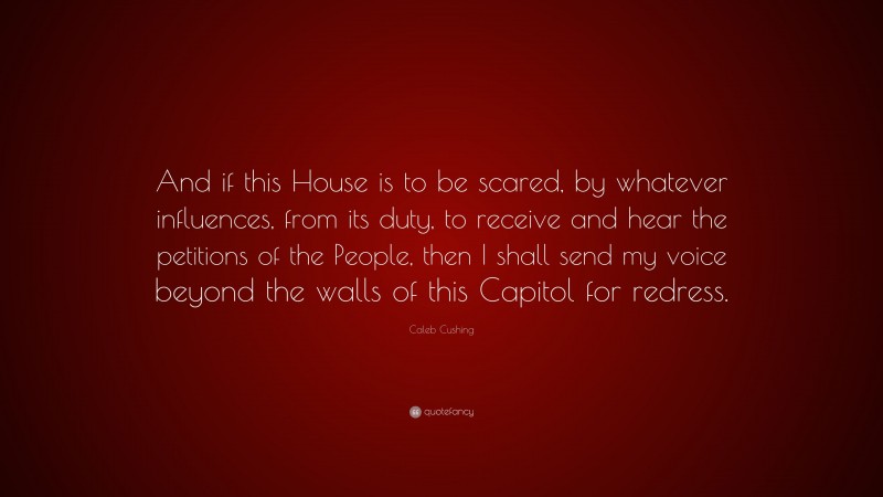 Caleb Cushing Quote: “And if this House is to be scared, by whatever influences, from its duty, to receive and hear the petitions of the People, then I shall send my voice beyond the walls of this Capitol for redress.”