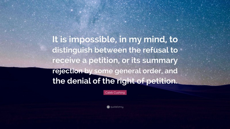Caleb Cushing Quote: “It is impossible, in my mind, to distinguish between the refusal to receive a petition, or its summary rejection by some general order, and the denial of the right of petition.”