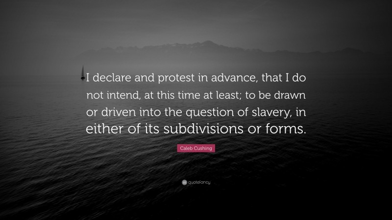 Caleb Cushing Quote: “I declare and protest in advance, that I do not intend, at this time at least; to be drawn or driven into the question of slavery, in either of its subdivisions or forms.”