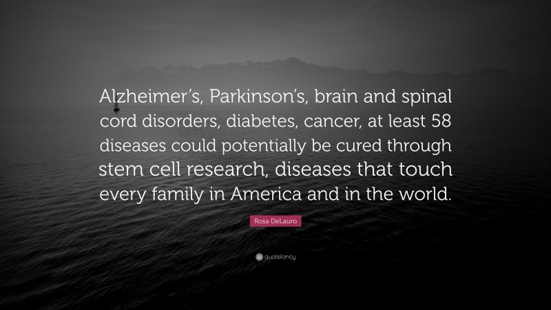 Rosa DeLauro Quote: “Alzheimer’s, Parkinson’s, brain and spinal cord disorders, diabetes, cancer, at least 58 diseases could potentially be cured through stem cell research, diseases that touch every family in America and in the world.”