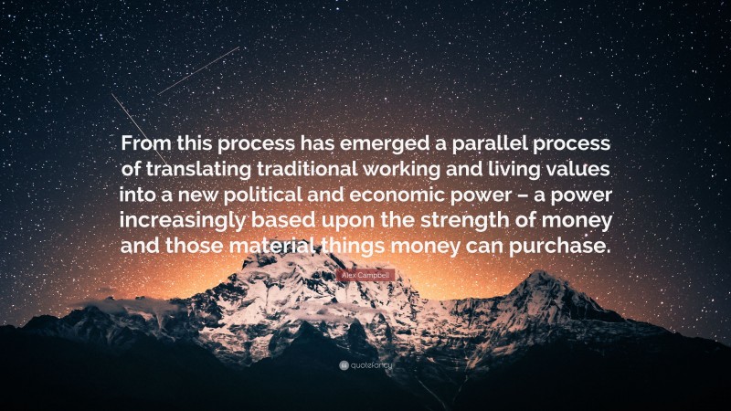 Alex Campbell Quote: “From this process has emerged a parallel process of translating traditional working and living values into a new political and economic power – a power increasingly based upon the strength of money and those material things money can purchase.”