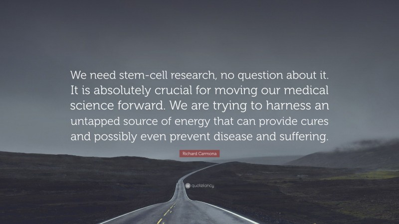 Richard Carmona Quote: “We need stem-cell research, no question about it. It is absolutely crucial for moving our medical science forward. We are trying to harness an untapped source of energy that can provide cures and possibly even prevent disease and suffering.”