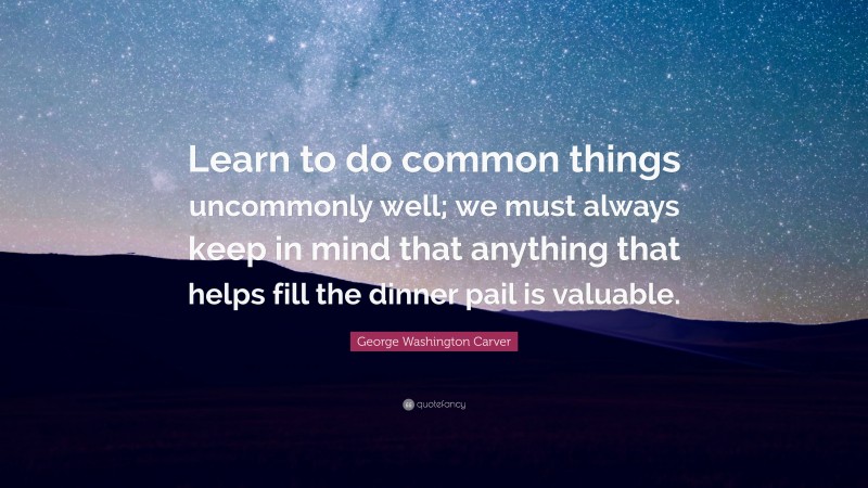 George Washington Carver Quote: “Learn to do common things uncommonly well; we must always keep in mind that anything that helps fill the dinner pail is valuable.”