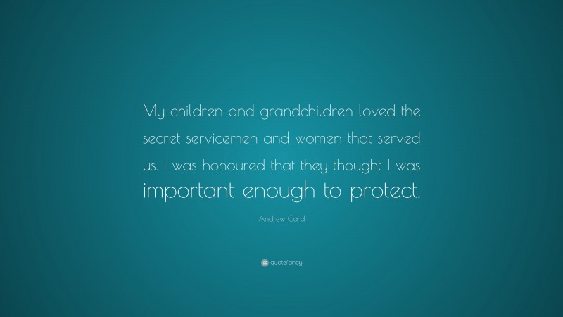 Andrew Card Quote: “My children and grandchildren loved the secret servicemen and women that served us. I was honoured that they thought I was important enough to protect.”