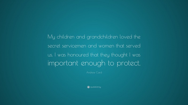 Andrew Card Quote: “My children and grandchildren loved the secret servicemen and women that served us. I was honoured that they thought I was important enough to protect.”