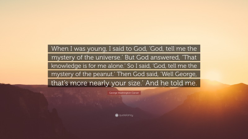 George Washington Carver Quote: “When I was young, I said to God, ‘God, tell me the mystery of the universe.’ But God answered, ‘That knowledge is for me alone.’ So I said, ‘God, tell me the mystery of the peanut.’ Then God said, ‘Well George, that’s more nearly your size.’ And he told me.”