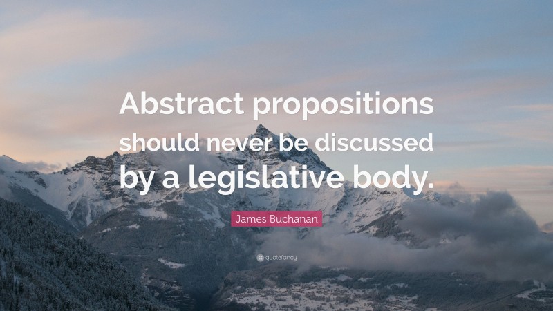James Buchanan Quote: “Abstract propositions should never be discussed by a legislative body.”