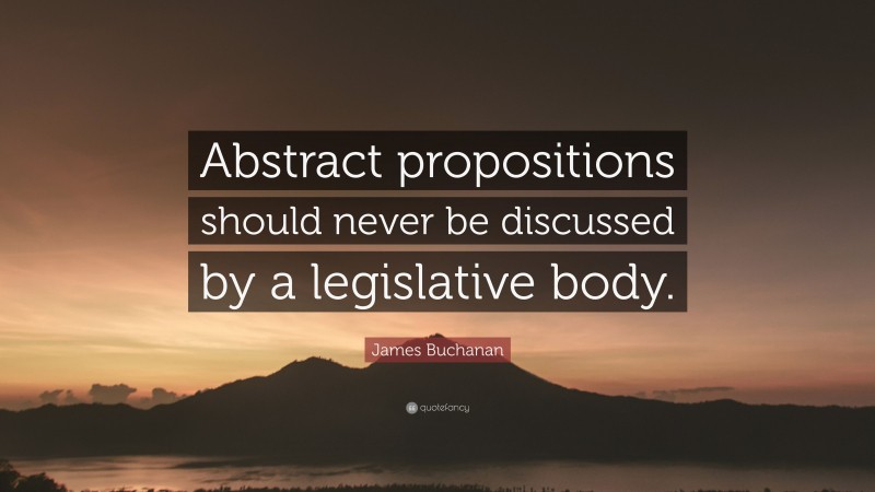 James Buchanan Quote: “Abstract propositions should never be discussed by a legislative body.”
