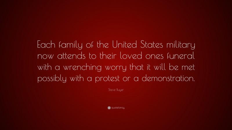 Steve Buyer Quote: “Each family of the United States military now attends to their loved ones funeral with a wrenching worry that it will be met possibly with a protest or a demonstration.”