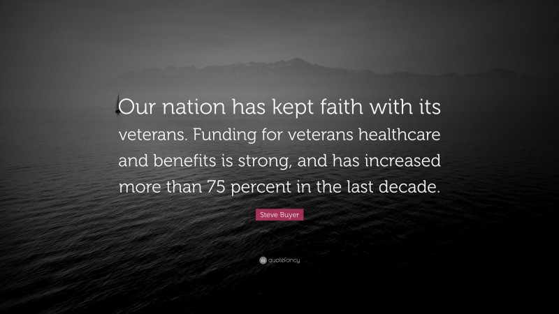 Steve Buyer Quote: “Our nation has kept faith with its veterans. Funding for veterans healthcare and benefits is strong, and has increased more than 75 percent in the last decade.”
