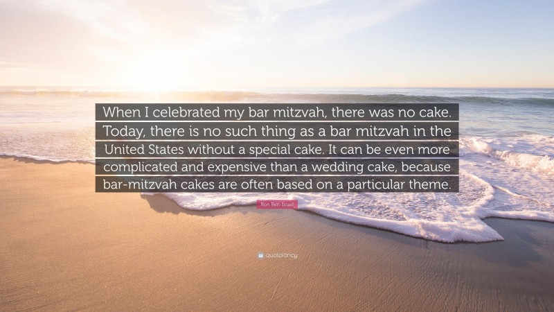 Ron Ben-Israel Quote: “When I celebrated my bar mitzvah, there was no cake. Today, there is no such thing as a bar mitzvah in the United States without a special cake. It can be even more complicated and expensive than a wedding cake, because bar-mitzvah cakes are often based on a particular theme.”