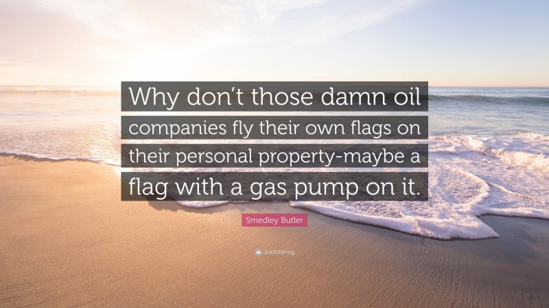 Smedley Butler Quote: “Why don’t those damn oil companies fly their own flags on their personal property-maybe a flag with a gas pump on it.”