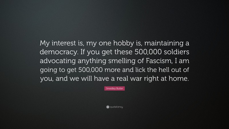 Smedley Butler Quote: “My interest is, my one hobby is, maintaining a democracy. If you get these 500,000 soldiers advocating anything smelling of Fascism, I am going to get 500,000 more and lick the hell out of you, and we will have a real war right at home.”