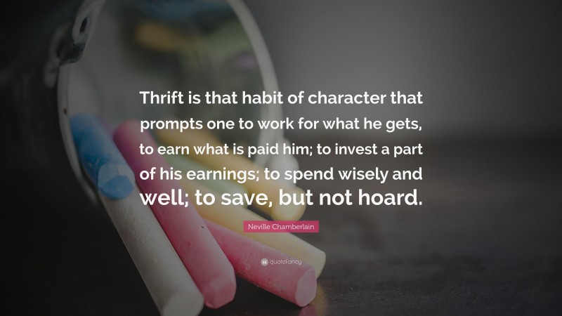 Neville Chamberlain Quote: “Thrift is that habit of character that prompts one to work for what he gets, to earn what is paid him; to invest a part of his earnings; to spend wisely and well; to save, but not hoard.”