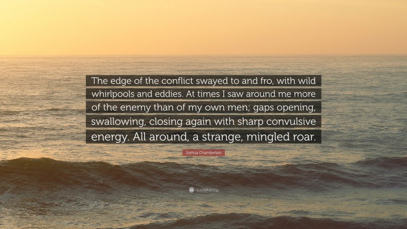 Joshua Chamberlain Quote: “The edge of the conflict swayed to and fro, with wild whirlpools and eddies. At times I saw around me more of the enemy than of my own men; gaps opening, swallowing, closing again with sharp convulsive energy. All around, a strange, mingled roar.”