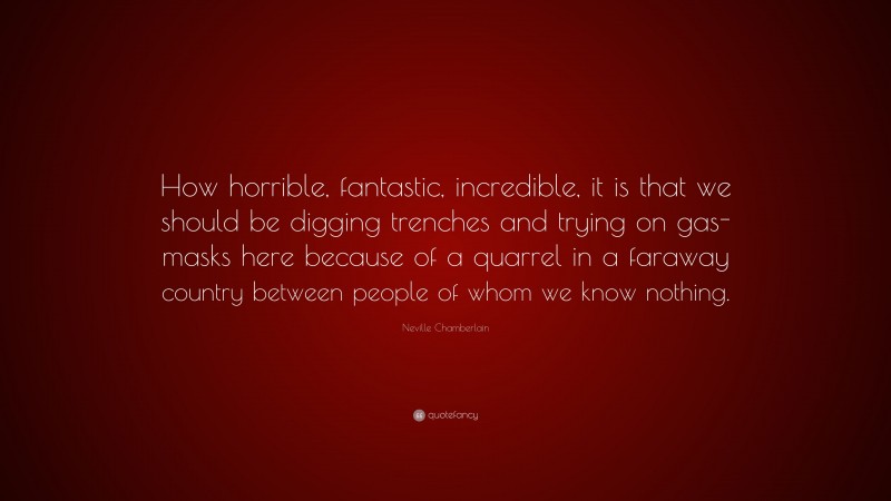 Neville Chamberlain Quote: “How horrible, fantastic, incredible, it is that we should be digging trenches and trying on gas-masks here because of a quarrel in a faraway country between people of whom we know nothing.”