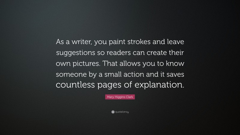 Mary Higgins Clark Quote: “As a writer, you paint strokes and leave suggestions so readers can create their own pictures. That allows you to know someone by a small action and it saves countless pages of explanation.”