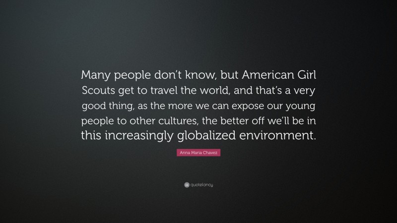 Anna Maria Chavez Quote: “Many people don’t know, but American Girl Scouts get to travel the world, and that’s a very good thing, as the more we can expose our young people to other cultures, the better off we’ll be in this increasingly globalized environment.”