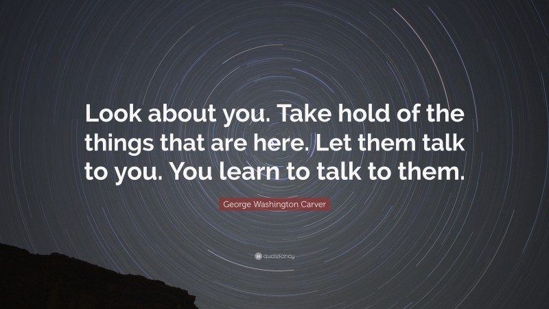 George Washington Carver Quote: “Look about you. Take hold of the things that are here. Let them talk to you. You learn to talk to them.”