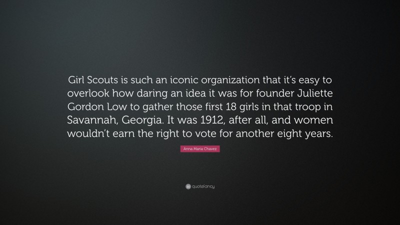 Anna Maria Chavez Quote: “Girl Scouts is such an iconic organization that it’s easy to overlook how daring an idea it was for founder Juliette Gordon Low to gather those first 18 girls in that troop in Savannah, Georgia. It was 1912, after all, and women wouldn’t earn the right to vote for another eight years.”