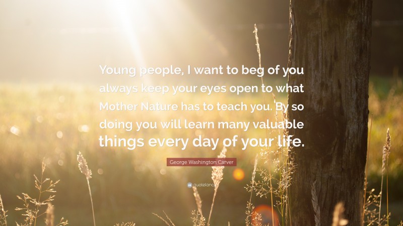 George Washington Carver Quote: “Young people, I want to beg of you always keep your eyes open to what Mother Nature has to teach you. By so doing you will learn many valuable things every day of your life.”