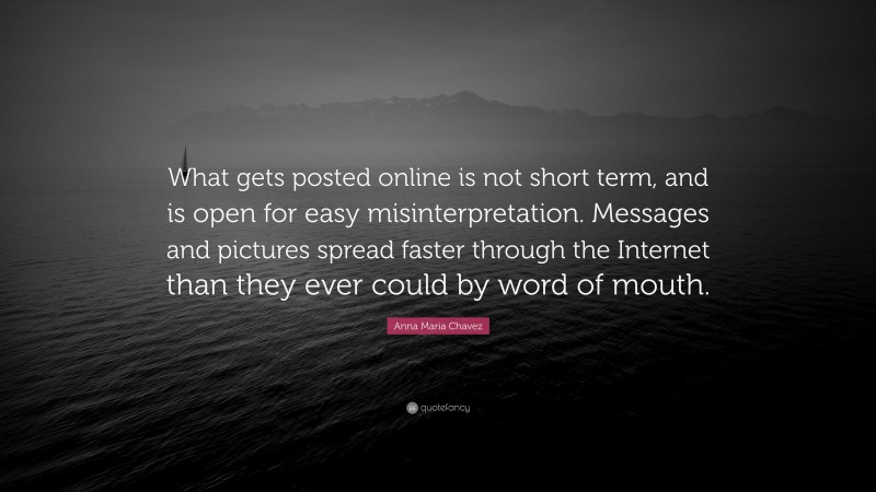 Anna Maria Chavez Quote: “What gets posted online is not short term, and is open for easy misinterpretation. Messages and pictures spread faster through the Internet than they ever could by word of mouth.”