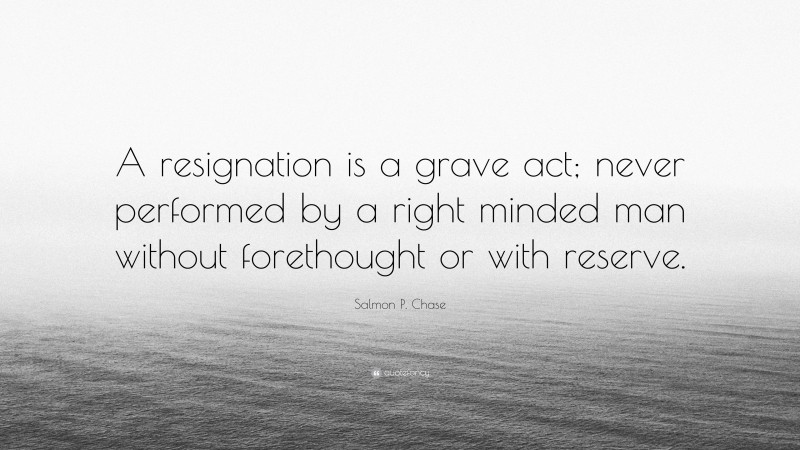Salmon P. Chase Quote: “A resignation is a grave act; never performed by a right minded man without forethought or with reserve.”