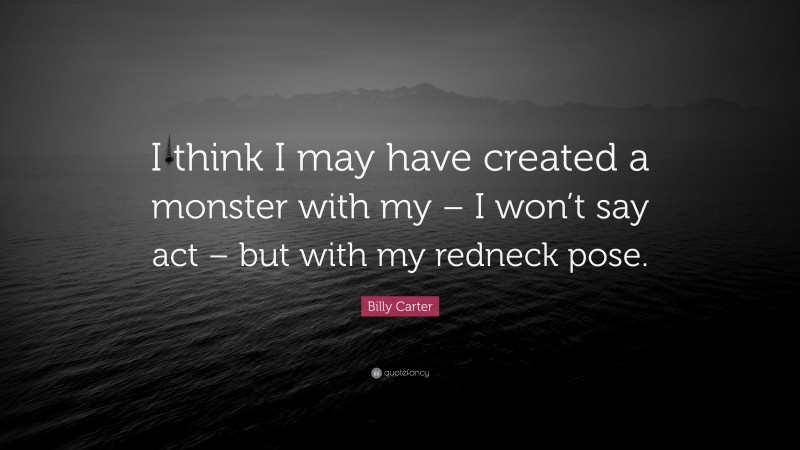 Billy Carter Quote: “I think I may have created a monster with my – I won’t say act – but with my redneck pose.”
