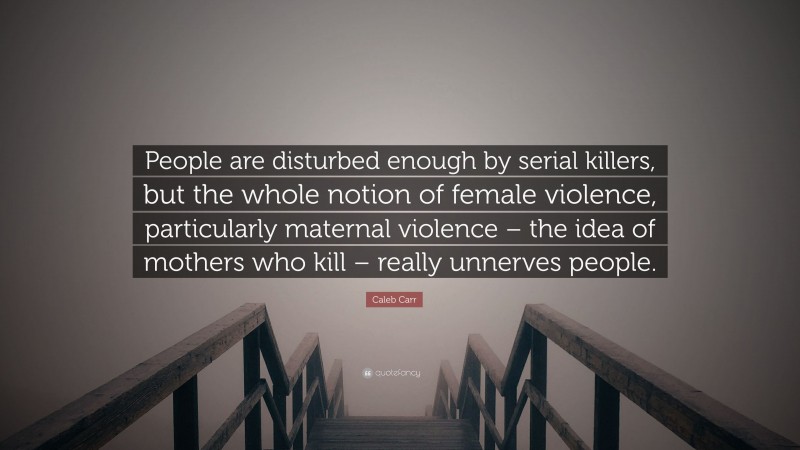 Caleb Carr Quote: “People are disturbed enough by serial killers, but the whole notion of female violence, particularly maternal violence – the idea of mothers who kill – really unnerves people.”