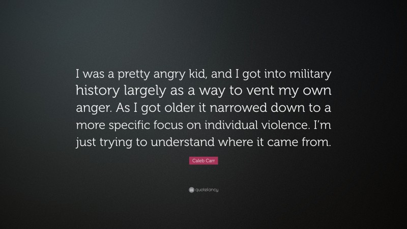 Caleb Carr Quote: “I was a pretty angry kid, and I got into military history largely as a way to vent my own anger. As I got older it narrowed down to a more specific focus on individual violence. I’m just trying to understand where it came from.”