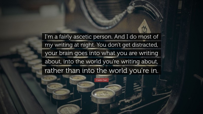 Caleb Carr Quote: “I’m a fairly ascetic person. And I do most of my writing at night. You don’t get distracted, your brain goes into what you are writing about, into the world you’re writing about, rather than into the world you’re in.”
