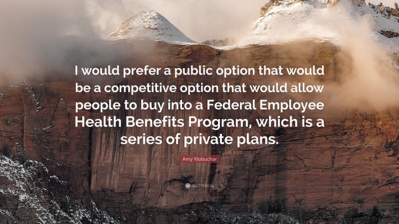 Amy Klobuchar Quote: “I would prefer a public option that would be a competitive option that would allow people to buy into a Federal Employee Health Benefits Program, which is a series of private plans.”