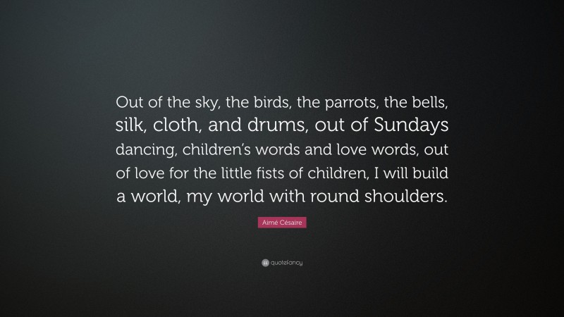 Aimé Césaire Quote: “Out of the sky, the birds, the parrots, the bells, silk, cloth, and drums, out of Sundays dancing, children’s words and love words, out of love for the little fists of children, I will build a world, my world with round shoulders.”