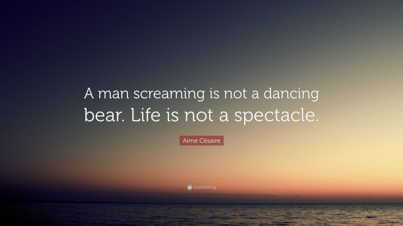 Aimé Césaire Quote: “A man screaming is not a dancing bear. Life is not a spectacle.”