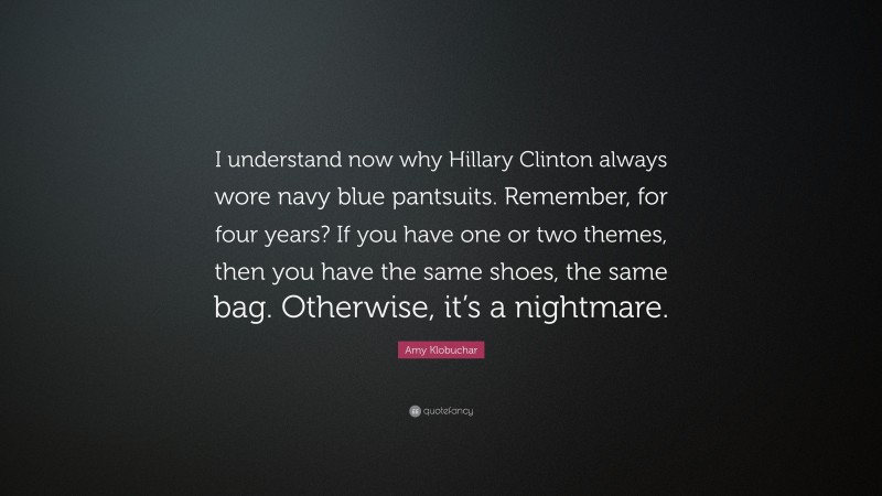Amy Klobuchar Quote: “I understand now why Hillary Clinton always wore navy blue pantsuits. Remember, for four years? If you have one or two themes, then you have the same shoes, the same bag. Otherwise, it’s a nightmare.”